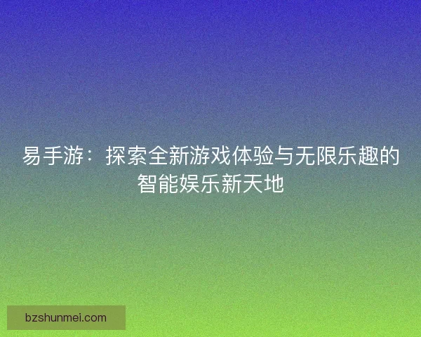 易手游：探索全新游戏体验与无限乐趣的智能娱乐新天地