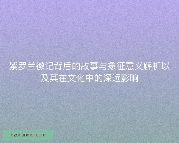 紫罗兰徽记背后的故事与象征意义解析以及其在文化中的深远影响