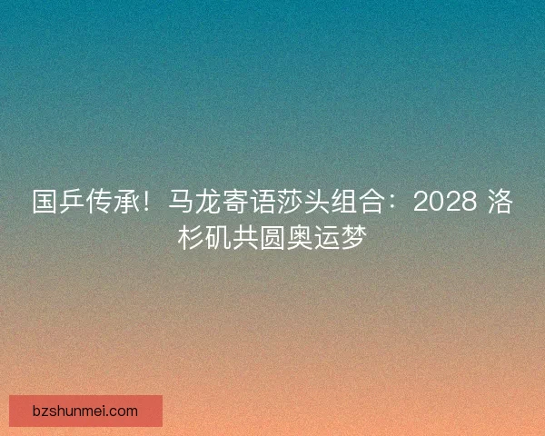 国乒传承！马龙寄语莎头组合：2028 洛杉矶共圆奥运梦