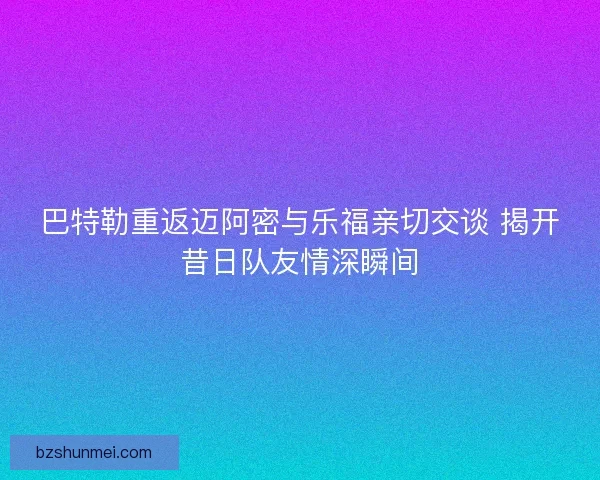 巴特勒重返迈阿密与乐福亲切交谈 揭开昔日队友情深瞬间