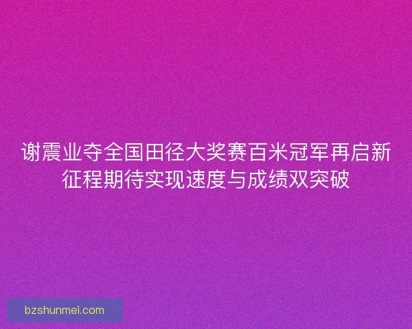 谢震业夺全国田径大奖赛百米冠军再启新征程期待实现速度与成绩双突破