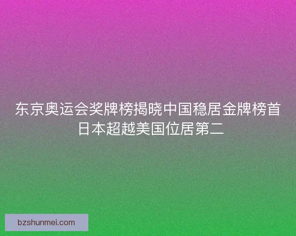 东京奥运会奖牌榜揭晓中国稳居金牌榜首 日本超越美国位居第二
