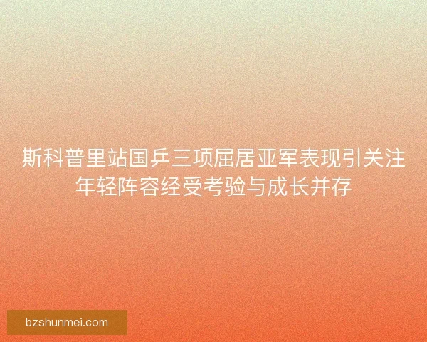 斯科普里站国乒三项屈居亚军表现引关注年轻阵容经受考验与成长并存