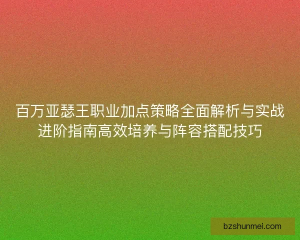 百万亚瑟王职业加点策略全面解析与实战进阶指南高效培养与阵容搭配技巧