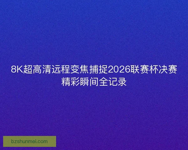 8K超高清远程变焦捕捉2026联赛杯决赛精彩瞬间全记录