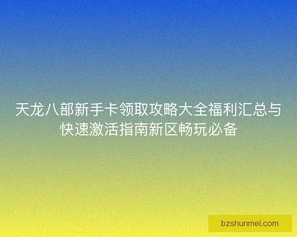 天龙八部新手卡领取攻略大全福利汇总与快速激活指南新区畅玩必备