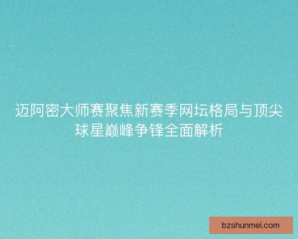 迈阿密大师赛聚焦新赛季网坛格局与顶尖球星巅峰争锋全面解析