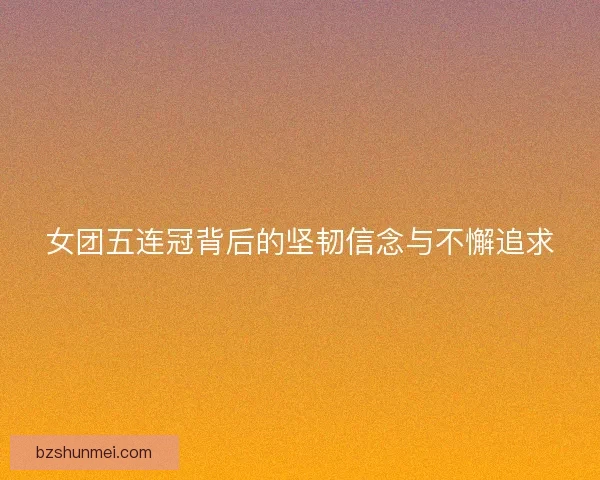 女团五连冠背后的坚韧信念与不懈追求