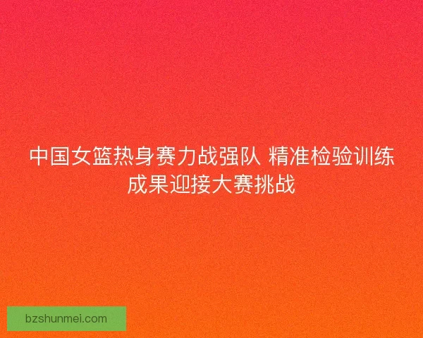 中国女篮热身赛力战强队 精准检验训练成果迎接大赛挑战