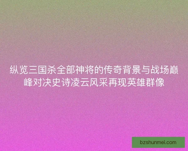 纵览三国杀全部神将的传奇背景与战场巅峰对决史诗凌云风采再现英雄群像