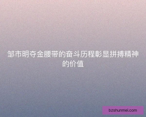 邹市明夺金腰带的奋斗历程彰显拼搏精神的价值