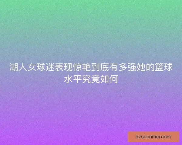 湖人女球迷表现惊艳到底有多强她的篮球水平究竟如何