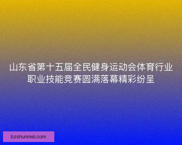 山东省第十五届全民健身运动会体育行业职业技能竞赛圆满落幕精彩纷呈