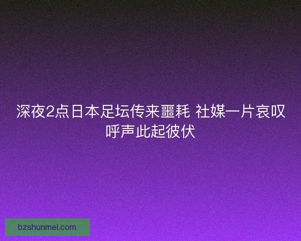 深夜2点日本足坛传来噩耗 社媒一片哀叹呼声此起彼伏