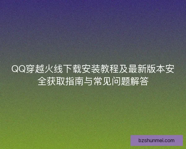 QQ穿越火线下载安装教程及最新版本安全获取指南与常见问题解答