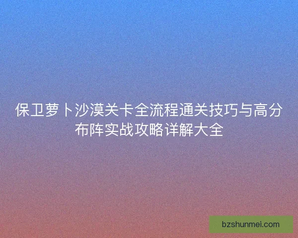 保卫萝卜沙漠关卡全流程通关技巧与高分布阵实战攻略详解大全