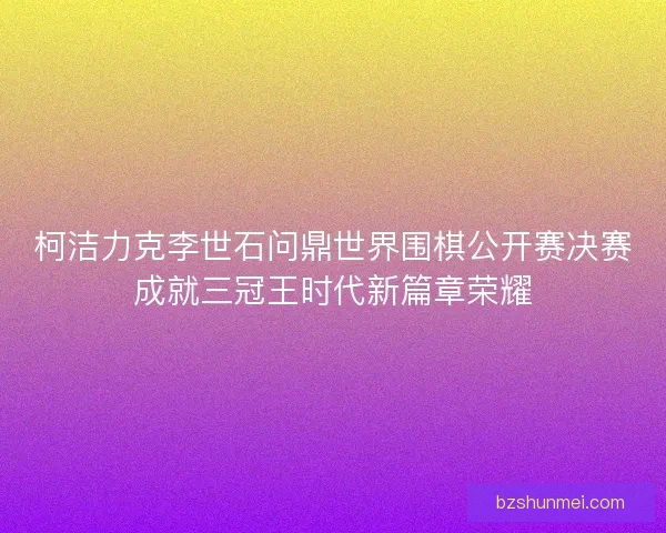 柯洁力克李世石问鼎世界围棋公开赛决赛成就三冠王时代新篇章荣耀