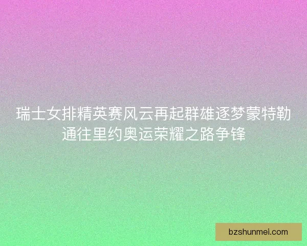 瑞士女排精英赛风云再起群雄逐梦蒙特勒通往里约奥运荣耀之路争锋